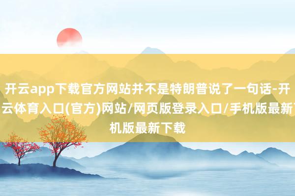 开云app下载官方网站并不是特朗普说了一句话-开yun云体育入口(官方)网站/网页版登录入口/手机版最新下载