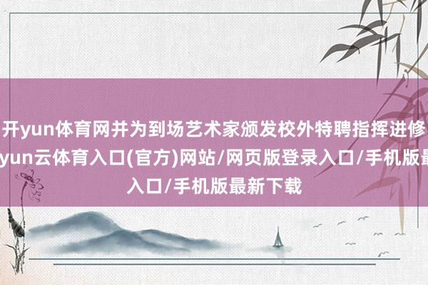 开yun体育网并为到场艺术家颁发校外特聘指挥进修聘书-开yun云体育入口(官方)网站/网页版登录入口/手机版最新下载