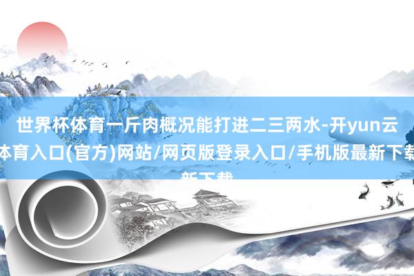 世界杯体育一斤肉概况能打进二三两水-开yun云体育入口(官方)网站/网页版登录入口/手机版最新下载