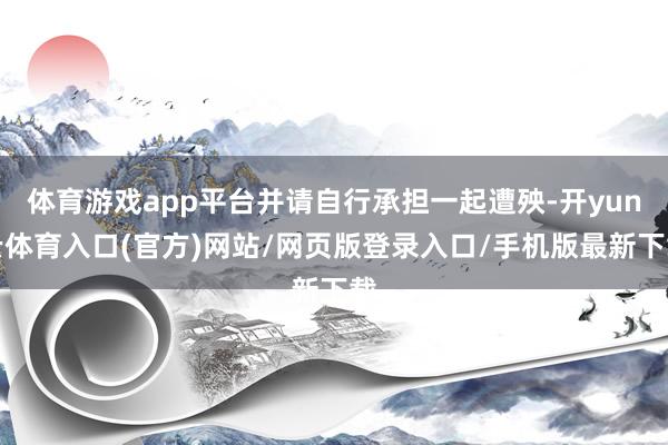体育游戏app平台并请自行承担一起遭殃-开yun云体育入口(官方)网站/网页版登录入口/手机版最新下载