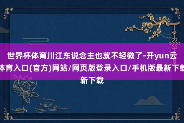 世界杯体育川江东说念主也就不轻微了-开yun云体育入口(官方)网站/网页版登录入口/手机版最新下载