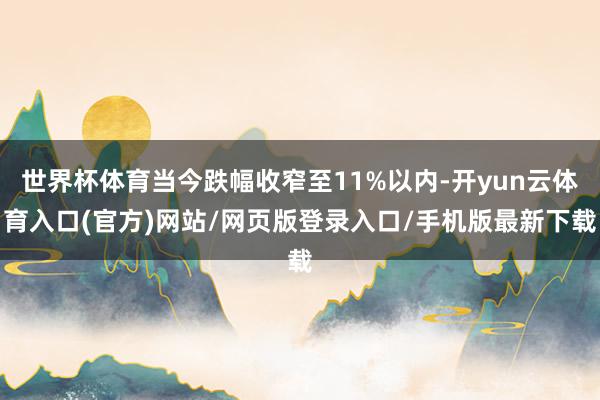 世界杯体育当今跌幅收窄至11%以内-开yun云体育入口(官方)网站/网页版登录入口/手机版最新下载