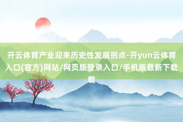 开云体育产业迎来历史性发展拐点-开yun云体育入口(官方)网站/网页版登录入口/手机版最新下载