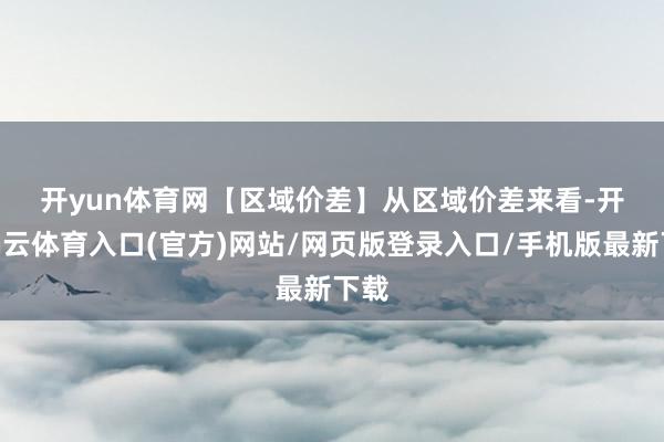 开yun体育网　　【区域价差】　　从区域价差来看-开yun云体育入口(官方)网站/网页版登录入口/手机版最新下载