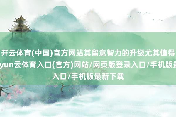 开云体育(中国)官方网站其留意智力的升级尤其值得关怀-开yun云体育入口(官方)网站/网页版登录入口/手机版最新下载