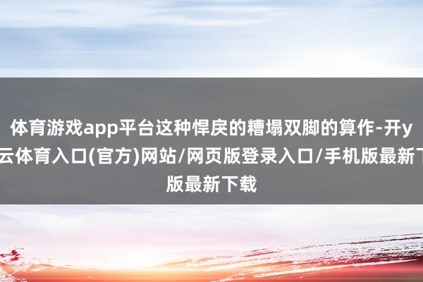 体育游戏app平台这种悍戾的糟塌双脚的算作-开yun云体育入口(官方)网站/网页版登录入口/手机版最新下载