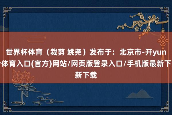 世界杯体育（裁剪 姚尧）发布于：北京市-开yun云体育入口(官方)网站/网页版登录入口/手机版最新下载