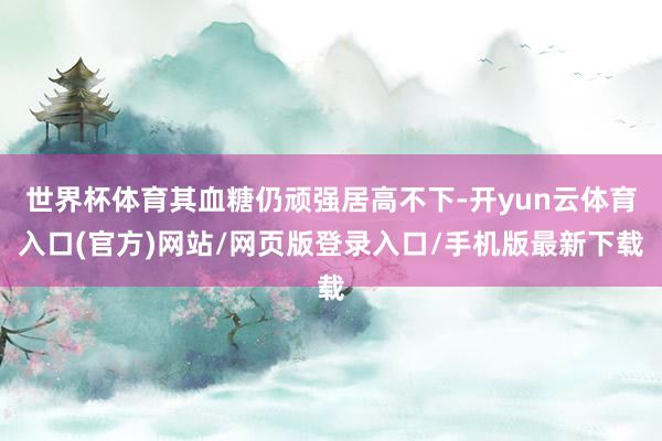 世界杯体育其血糖仍顽强居高不下-开yun云体育入口(官方)网站/网页版登录入口/手机版最新下载