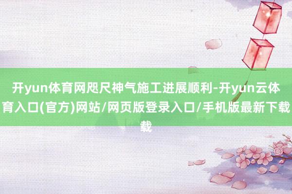 开yun体育网咫尺神气施工进展顺利-开yun云体育入口(官方)网站/网页版登录入口/手机版最新下载