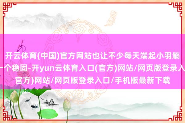 开云体育(中国)官方网站也让不少每天端起小羽觞的东谈主心里那叫一个稳固-开yun云体育入口(官方)网站/网页版登录入口/手机版最新下载