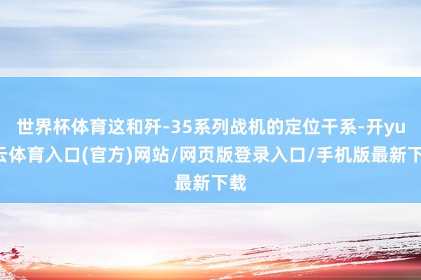 世界杯体育这和歼-35系列战机的定位干系-开yun云体育入口(官方)网站/网页版登录入口/手机版最新下载