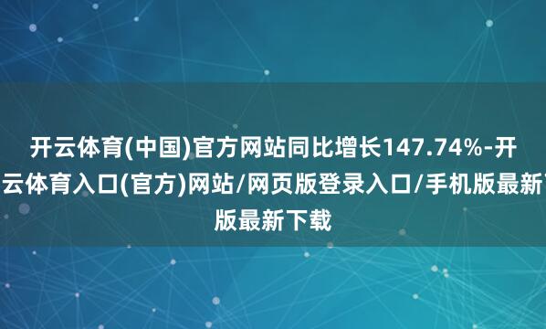 开云体育(中国)官方网站同比增长147.74%-开yun云体育入口(官方)网站/网页版登录入口/手机版最新下载