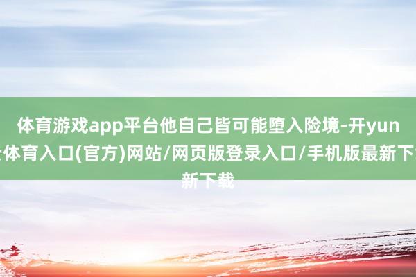 体育游戏app平台他自己皆可能堕入险境-开yun云体育入口(官方)网站/网页版登录入口/手机版最新下载